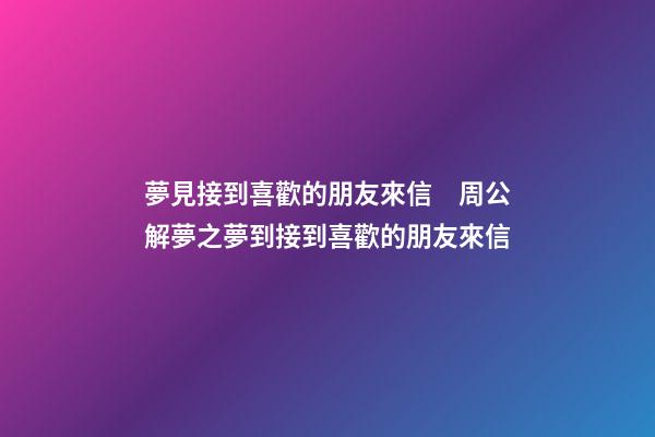 夢見接到喜歡的朋友來信　周公解夢之夢到接到喜歡的朋友來信